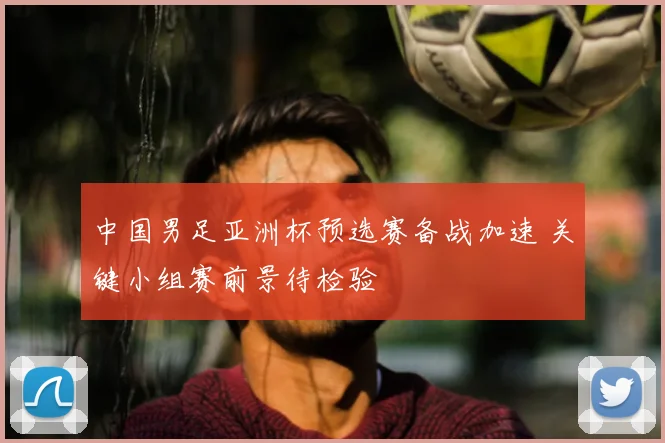 中国男足亚洲杯预选赛备战加速 关键小组赛前景待检验
