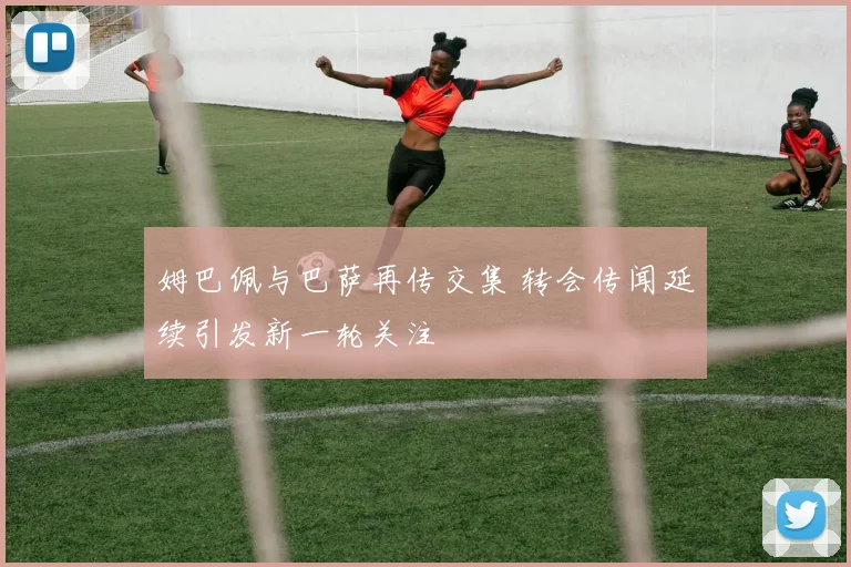 姆巴佩与巴萨再传交集 转会传闻延续引发新一轮关注