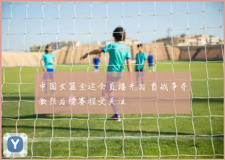 中国女篮全运会直播开打 首战争夺激烈后续赛程受关注