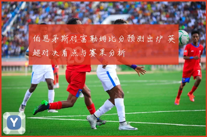伯恩茅斯对富勒姆比分预测出炉 英超对决看点与赛果分析