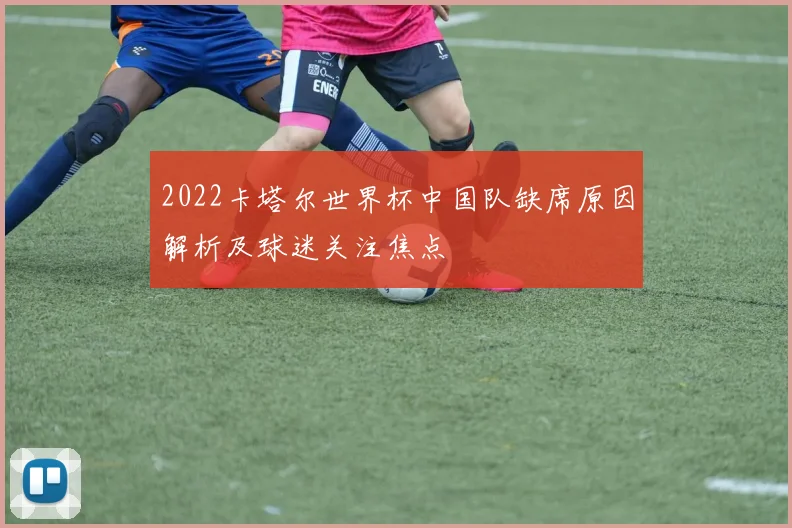 2022卡塔尔世界杯中国队缺席原因解析及球迷关注焦点