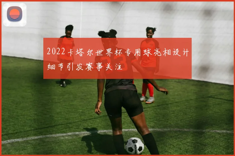 2022卡塔尔世界杯专用球亮相设计细节引发赛事关注