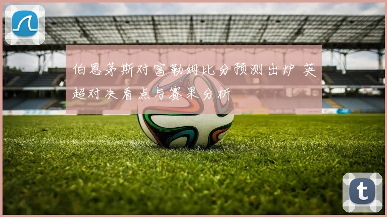 伯恩茅斯对富勒姆比分预测出炉 英超对决看点与赛果分析