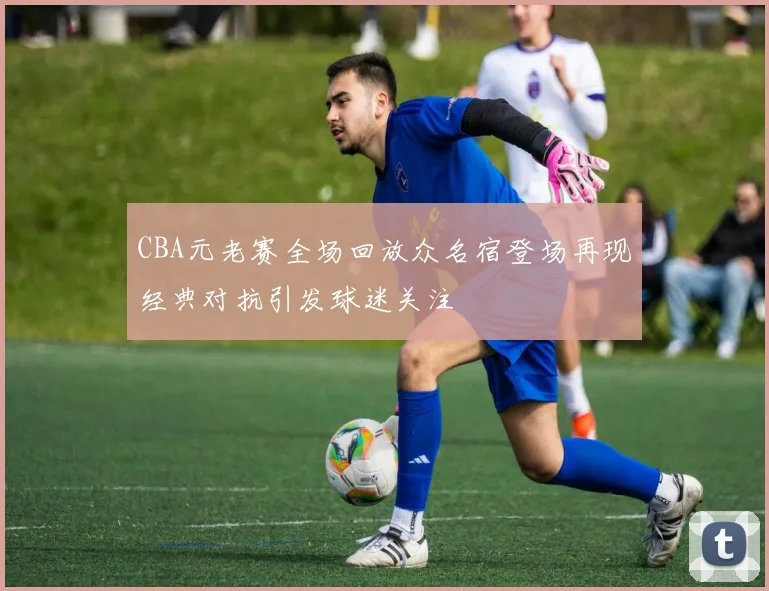 CBA元老赛全场回放众名宿登场再现经典对抗引发球迷关注
