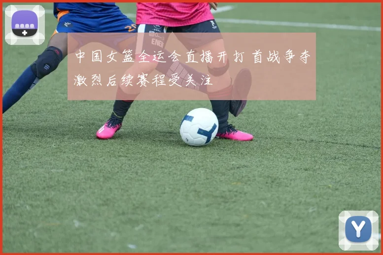 中国女篮全运会直播开打 首战争夺激烈后续赛程受关注
